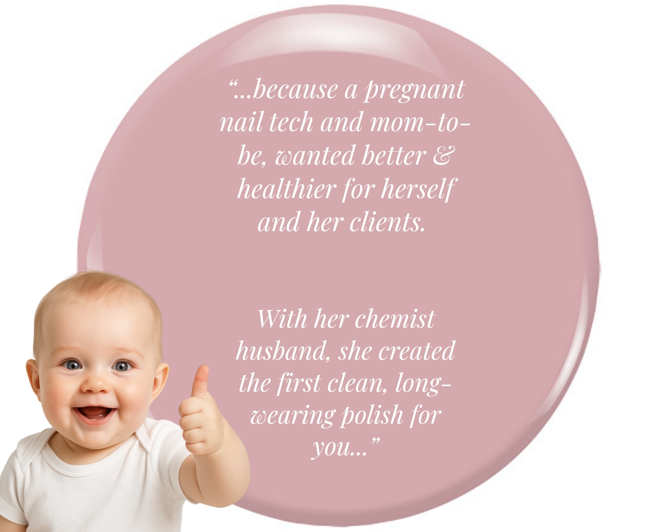“...because a pregnant nail tech and mom-to-be, wanted better & healthier for herself and her clients.   With her chemist husband, she created the first clean, long-wearing polish for you...”